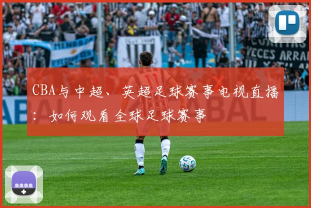 CBA与中超、英超足球赛事电视直播:如何观看全球足球赛事