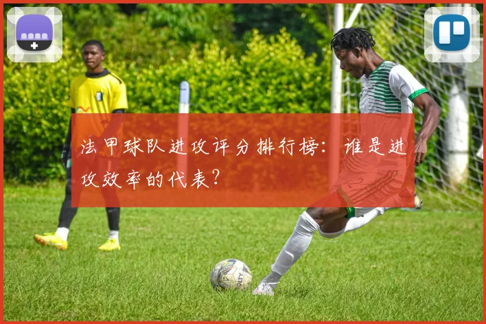 法甲球队进攻评分排行榜：谁是进攻效率的代表？